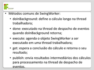 • Métodos comuns de SwingWorker:
  • doInBackground: define o cálculo longo na thread
    trabalhadora;
  • done: executado na thread de despacho de eventos
    quando doInBackground retorna;
  • execute: agenda o objeto SwingWorker a ser
    executado em uma thread trabalhadora;
  • get: espera a conclusão do cálculo e retorna o seu
    resultado;
  • publish: envia resultados intermediários dos cálculos
    para processamento na thread de despacho de
    eventos.
 