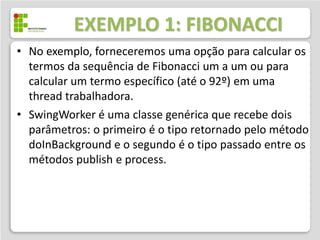 EXEMPLO 1: FIBONACCI
• No exemplo, forneceremos uma opção para calcular os
  termos da sequência de Fibonacci um a um ou para
  calcular um termo específico (até o 92º) em uma
  thread trabalhadora.
• SwingWorker é uma classe genérica que recebe dois
  parâmetros: o primeiro é o tipo retornado pelo método
  doInBackground e o segundo é o tipo passado entre os
  métodos publish e process.
 