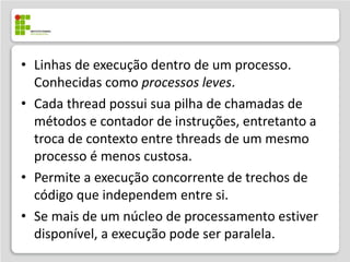 • Linhas de execução dentro de um processo.
  Conhecidas como processos leves.
• Cada thread possui sua pilha de chamadas de
  métodos e contador de instruções, entretanto a
  troca de contexto entre threads de um mesmo
  processo é menos custosa.
• Permite a execução concorrente de trechos de
  código que independem entre si.
• Se mais de um núcleo de processamento estiver
  disponível, a execução pode ser paralela.
 
