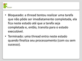 • Bloqueado: a thread tentou realizar uma tarefa
  que não pôde ser imediatamente completada, ela
  fica neste estado até que a tarefa seja
  completada e, então, transita para o estado
  executável.
• Terminado: uma thread entra neste estado
  quando finaliza seu processamento (com ou sem
  sucesso).
 