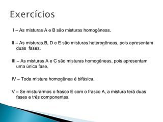 I – As misturas A e B são misturas homogêneas.

II – As misturas B, D e E são misturas heterogêneas, pois apresentam
   duas fases.

III – As misturas A e C são misturas homogêneas, pois apresentam
    uma única fase.

IV – Toda mistura homogênea é bifásica.

V – Se misturarmos o frasco E com o frasco A, a mistura terá duas
  fases e três componentes.
 