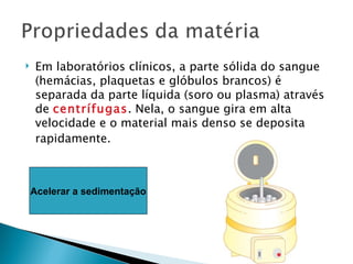    Em laboratórios clínicos, a parte sólida do sangue
    (hemácias, plaquetas e glóbulos brancos) é
    separada da parte líquida (soro ou plasma) através
    de centrífugas. Nela, o sangue gira em alta
    velocidade e o material mais denso se deposita
    rapidamente.



    Acelerar a sedimentação
 