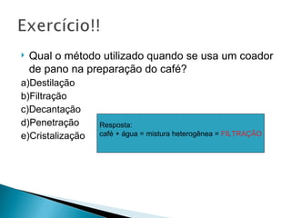    Qual o método utilizado quando se usa um coador
    de pano na preparação do café?
a)Destilação
b)Filtração
c)Decantação
d)Penetração      Resposta:
e)Cristalização   café + água = mistura heterogênea = FILTRAÇÃO
 