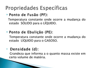    Ponto de Fusão (PF):
    Temperatura constante onde ocorre a mudança do
     estado SÓLIDO para o LÍQUIDO.

   Ponto de Ebulição (PE):
    Temperatura constante onde ocorre a mudança do
    estado LÍQUIDO para o GASOSO.

    Densidade (d):
    Grandeza que informa a o quanto massa existe em
    certo volume de matéria.
 