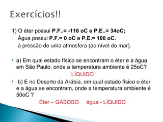 1) O éter possui P.F..= -116 oC e P.E..= 34oC;
   Água possui P.F.= 0 oC e P.E.= 100 oC.
   à pressão de uma atmosfera (ao nível do mar).

   a) Em qual estado físico se encontram o éter e a água
    em São Paulo, onde a temperatura ambiente é 25oC?
                           LÍQUIDO
    b) E no Deserto da Arábia, em qual estado físico o éter
    e a água se encontram, onde a temperatura ambiente é
    50oC ?
              Éter – GASOSO água - LÍQUIDO
 