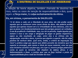 08.-     A DOUTRINA DE SALEILLES E DE JOSSERAND

A adoção da teoria objetiva, também chamada de doutrina do
risco, reduz os casos de isenção de responsabilidade a dois, quais
sejam: a) força maior, b) culpa exclusivamente da vítima.
Eis, em síntese, o pensamento de SALEILLES:
   “A lei deixa a cada um a liberdade de seus atos; ela não proíbe senão
   aqueles que se conhecem como causa direta do dano. não poderia proibir
   aqueles que apenas trazem em si a virtualidade de atos danosos, uma vez
   que se possa crer fundamentalmente que tais perigos possam ser evitados,
   à ase de prudência e habilidade. mas, se a lei os permite, impõe àqueles que
   tomam o risco a seu cargo a obrigação de pagar os gastos respectivos,
   sejam ou não resultados de culpa. entre eles e as vítimas não há
   equiparação. ocorrido o dano, é preciso que alguém o suporte. não há culpa
   positiva de nenhum deles. qual seria, então, o critério de imputação do
   risco? a prática exige que aquele que obtém proveito da iniciativa que lhe
   suporte os encargos, pelo menos a título de causa material, uma vez que
   essa iniciativa constitui um fato que, em si por si, encerra perigos potenciais
   conta os quais os terceiros não dispõem de defesa eficaz. é um
   balanceamento a fazer. a justiça quer que se faça inclinar o prato da
   responsabilidade para o lado do iniciador do risco.”
 