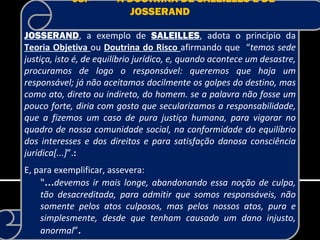 08.-        A DOUTRINA DE SALEILLES E DE
                          JOSSERAND

JOSSERAND, a exemplo de SALEILLES, adota o princípio da
Teoria Objetiva ou Doutrina do Risco afirmando que “temos sede
justiça, isto é, de equilíbrio jurídico, e, quando acontece um desastre,
procuramos de logo o responsável: queremos que haja um
responsável; já não aceitamos docilmente os golpes do destino, mas
como ato, direto ou indireto, do homem. se a palavra não fosse um
pouco forte, diria com gosto que secularizamos a responsabilidade,
que a fizemos um caso de pura justiça humana, para vigorar no
quadro de nossa comunidade social, na conformidade do equilíbrio
dos interesses e dos direitos e para satisfação danosa consciência
jurídica[...]”.:
E, para exemplificar, assevera:
    “...devemos ir mais longe, abandonando essa noção de culpa,
    tão desacreditada, para admitir que somos responsáveis, não
    somente pelos atos culposos, mas pelos nossos atos, pura e
    simplesmente, desde que tenham causado um dano injusto,
    anormal”.
 