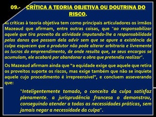 09.-       CRÍTICA A TEORIA OBJETIVA OU DOUTRINA DO
                             RISCO.
As críticasà teoria objetiva tem como principais articuladores os irmãos
Mazeaud que afirmam, entre outras coisas, que “ao responsabilizar
aquele que tira proveito da atividade imputando-lhe a responsabilidade
pelos danos que possam dela advir sem que se apure a existência de
culpa esquecem que o produtor não pode alterar arbitraria e livremente
os lucros do empreendimento, de onde resulta que, se seus encargos se
acumulam, ele acabará por abandonar a obra que pretendia realizar”.
Os Mazeaud afirmam ainda que “a equidade exige que aquele que retira
os proveitos suporte os riscos, mas exige também que não se inquiete
aquele cujo procedimento é irrepreensível”, e concluem asseverando
que:
        “Inteligentemente tomado, o conceito da culpa satisfaz
        plenamente. a jurisprudência francesa o demonstrou,
        conseguindo atender a todas as necessidades práticas, sem
        jamais negar a necessidade da culpa”.
 