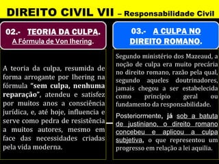 DIREITO CIVIL VII                    – Responsabilidade Civil

02.- TEORIA DA CULPA.                     03.- A CULPA NO
   A Fórmula de Von Ihering.              DIREITO ROMANO.
                                      Segundo ministério dos Mazeaud, a
                                      noção de culpa era muito precária
A teoria da culpa, resumida de
                                      no direito romano, razão pela qual,
forma arrogante por Ihering na        segundo aqueles doutrinadores,
fórmula “sem culpa, nenhuma           jamais chegou a ser estabelecida
reparação”, atendeu e satisfez        como      princípio    geral    ou
por muitos anos a consciência         fundamento da responsabilidade.
jurídica, e, até hoje, influencia e
                                      Posteriormente, já sob a batuta
serve como pedra de resistência       de justiniano, o direito romano
a muitos autores, mesmo em            concebeu e aplicou a culpa
face das necessidades criadas         subjetiva, o que representou um
pela vida moderna.                    progresso em relação a lei aquilia.
 
