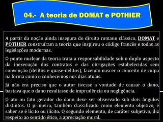 04.- A teoria de DOMAT e POTHIER


A partir da noção ainda insegura do direito romano clássico, DOMAT e
POTHIER construíram a teoria que inspirou o código francês e todas as
legislações modernas.
O ponto nuclear da teoria trata a responsabilidade sob o duplo aspecto
da inexecução dos contratos e das obrigações estabelecidas sem
convenção (delitos e quase-delitos), fazendo nascer o conceito de culpa
na forma como o conhecemos nos dias atuais.
Já não era preciso que o autor tivesse a vontade de causar o dano,
bastava que o dano resultasse de imprudência ou negligência.
O ato ou fato gerador do dano deve ser observado sob dois ângulos
distintos. O primeiro, também classificado como elemento objetivo, é
saber se é lícito ou ilícito. O segundo elemento, de caráter subjetivo, diz
respeito ao sentido ético, a apreciação moral.
 