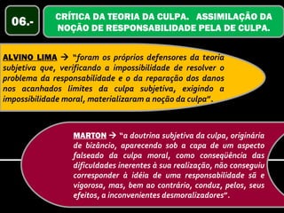 CRÍTICA DA TEORIA DA CULPA. ASSIMILAÇÃO DA
  06.-       NOÇÃO DE RESPONSABILIDADE PELA DE CULPA.


ALVINO LIMA  “foram os próprios defensores da teoria
subjetiva que, verificando a impossibilidade de resolver o
problema da responsabilidade e o da reparação dos danos
nos acanhados limites da culpa subjetiva, exigindo a
impossibilidade moral, materializaram a noção da culpa”.



                  MARTON  “a doutrina subjetiva da culpa, originária
                  de bizâncio, aparecendo sob a capa de um aspecto
                  falseado da culpa moral, como conseqüência das
                  dificuldades inerentes à sua realização, não conseguiu
                  corresponder à idéia de uma responsabilidade sã e
                  vigorosa, mas, bem ao contrário, conduz, pelos, seus
                  efeitos, a inconvenientes desmoralizadores”.
 