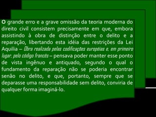 O grande erro e a grave omissão da teoria moderna do
direito civil consistem precisamente em que, embora
assistindo à obra de distinção entre o delito e a
reparação, libertando esta idéia das restrições da Lei
Aquilia – Obra realizada pelas codificações européias e, em primeiro
lugar, pelo código francês – pensava poder manter esse ponto
de vista ingênuo e antiquado, segundo o qual o
fundamento da reparação não se poderia encontrar
senão no delito, e que, portanto, sempre que se
deparasse uma responsabilidade sem delito, conviria de
qualquer forma imaginá-lo.
 