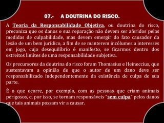 07.-   A DOUTRINA DO RISCO.
A Teoria da Responsabilidade Objetiva, ou doutrina do risco,
preconiza que os danos e sua reparação não devem ser aferidos pelas
medidas de culpabilidade, mas devem emergir do fato causador da
lesão de um bem jurídico, a fim de se manterem incólumes a interesses
em jogo, cujo desequilíbrio é manifesto, se ficarmos dentro dos
estreitos limites de uma responsabilidade subjetiva.
Os precursores da doutrina do risco foram Thomasius e Heineccius, que
sustentavam a opinião de que o autor de um dano deve ser
responsabilizado independentemente da existência de culpa de sua
parte.
É o que ocorre, por exemplo, com as pessoas que criam animais
perigosos, e, por isso, se tornam responsáveis “sem culpa” pelos danos
que tais animais possam vir a causar.
 