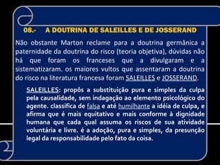 08.-   A DOUTRINA DE SALEILLES E DE JOSSERAND
Não obstante Marton reclame para a doutrina germânica a
paternidade da doutrina do risco (teoria objetiva), dúvidas não
há que foram os franceses que a divulgaram e a
sistematizaram. os maiores vultos que assentaram a doutrina
do risco na literatura francesa foram SALEILLES e JOSSERAND.
   SALEILLES: propôs a substituição pura e simples da culpa
   pela causalidade, sem indagação ao elemento psicológico do
   agente. classifica de falsa e até humilhante a idéia de culpa, e
   afirma que é mais equitativo e mais conforme à dignidade
   humana que cada qual assuma os riscos de sua atividade
   voluntária e livre. é a adoção, pura e simples, da presunção
   legal da responsabilidade pelo fato da coisa.
 