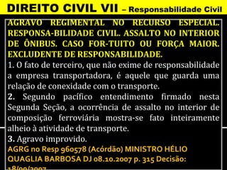 DIREITO CIVIL VII             – Responsabilidade Civil
AGRAVO REGIMENTAL NO RECURSO ESPECIAL.
RESPONSA-BILIDADE CIVIL. ASSALTO NO INTERIOR
DE ÔNIBUS. CASO FOR-TUITO OU FORÇA MAIOR.
EXCLUDENTE DE RESPONSABILIDADE.
1. O fato de terceiro, que não exime de responsabilidade
a empresa transportadora, é aquele que guarda uma
relação de conexidade com o transporte.
2. Segundo pacífico entendimento firmado nesta
Segunda Seção, a ocorrência de assalto no interior de
composição ferroviária mostra-se fato inteiramente
alheio à atividade de transporte.
3. Agravo improvido.
AGRG no Resp 960578 (Acórdão) MINISTRO HÉLIO
QUAGLIA BARBOSA DJ 08.10.2007 p. 315 Decisão:
 