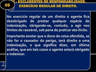 RC - EXCLUDENTES DE RESPONSABILIDADE.
05      EXERCÍCIO REGULAR DE DIREITO.

No exercício regular de um direito o agente fica
desobrigado de prestar qualquer espécie de
indenização, obrigando-se, contudo, a agir nos
limites do razoável, sob pena de praticar ato ilícito.
Importante anotar que o dono da coisa ofendida, se
não for o causador do perigo, terá direito a uma
indenização, o que significa dizer, em última
análise, que em tais casos o agente estará obrigado
a indenizar.
 