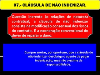 07.- CLÁUSULA DE NÃO INDENIZAR.

Questão inerente às relações de natureza
contratual, a cláusula de não indenizar
consiste na modificação consensual dos riscos
do contrato. É a exoneração convencional do
dever de reparar o dano.



       Cumpre anotar, por oportuno, que a cláusula de
         não indenizar desobriga o agente de pagar
              indenização, mas não o exime da
                     responsabilidade.
 