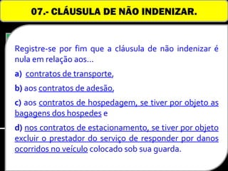 07.- CLÁUSULA DE NÃO INDENIZAR.


  Registre-se por fim que a cláusula de não indenizar é
  nula em relação aos...
Nas relações consumeristas, a cláusula de não
  a) contratos de transporte,
indenizar é considerada nula quando o consumidor
for pessoa natural, admitindo-se, contudo, quando o
  b) aos contratos de adesão,
consumidor for pessoa jurídica, uma limitação da
  c) aos contratos de hospedagem, se tiver por objeto as
responsabilidade      indenizatória,    observada     a
  bagagens dos hospedes e
ocorrência de situações justificáveis.
  d) nos contratos de estacionamento, se tiver por objeto
  excluir o prestador do serviço de responder por danos
  ocorridos no veículo colocado sob sua guarda.
 