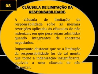 08       CLÁUSULA DE LIMITAÇÃO DA
            RESPONSABILIDADE.
     A     cláusula    de     limitação    da
     responsabilidade sofre as mesmas
     restrições aplicadas às cláusulas de não
     indenizar, em que pese sejam admitidas
     quando integrantes de contratos
     negociados.
     Importante destacar que se a limitação
     da responsabilidade for de tal monta
     que torne a indenização insignificante,
     equivale a uma cláusula de não
     indenizar.
 