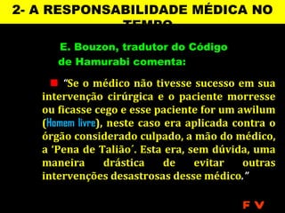 2- A RESPONSABILIDADE MÉDICA NO
             TEMPO
      E. Bouzon, tradutor do Código
      de Hamurabi comenta:

      “Se o médico não tivesse sucesso em sua
   intervenção cirúrgica e o paciente morresse
   ou ficasse cego e esse paciente for um awilum
   (Homem livre), neste caso era aplicada contra o
   órgão considerado culpado, a mão do médico,
   a ‘Pena de Talião´. Esta era, sem dúvida, uma
   maneira       drástica    de   evitar    outras
   intervenções desastrosas desse médico.”

                                           FV
 