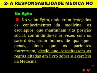 2- A RESPONSABILIDADE MÉDICA NO
             TEMPO
   No Egito
     No velho Egito, onde eram festejados
   os conhecimentos da medicina, os
   esculápios, que mantinham alta posição
   social, confundindo-se às vezes com os
   sacerdotes, eram imunes de quaisquer
   penas,    ainda   que     os   pacientes
   morressem, desde que respeitassem as
   regras ditadas em livro sobre o exercício
   da Medicina.

                                       FV
 