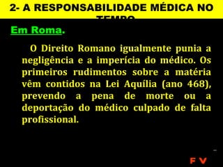 2- A RESPONSABILIDADE MÉDICA NO
             TEMPO
Em Roma.
   O Direito Romano igualmente punia a
 negligência e a imperícia do médico. Os
 primeiros rudimentos sobre a matéria
 vêm contidos na Lei Aquília (ano 468),
 prevendo a pena de morte ou a
 deportação do médico culpado de falta
 profissional.



                                   FV
 
