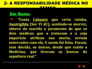 2- A RESPONSABILIDADE MÉDICA NO
             TEMPO
  Em Roma.
   “Conta Cabanés que certa rainha,
 Austrigilda (Sec VI dC), sentindo-se morrer,
 obteve do marido o juramento de que os
 dois médicos que a tratavam e a cuja
 imperícia atribuía sua morte, seriam
 enterrados com ela. E assim foi feito. Foram,
 sem dúvida, os únicos, desde que existe a
 Medicina, que tiveram as honras da
 sepultura real.”

                                        FV
 