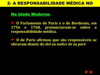 2- A RESPONSABILIDADE MÉDICA NO
             TEMPO
 Na Idade Moderna.

  O Parlamento de Paris e o de Bordeaux, em
 1756 e 1768, pronunciaram-se sobre a
 responsabilidade médica.

  O de Paris afirmou que são responsáveis se
 obraram diante do dol ou nalice de sa part.




                                       FV
 