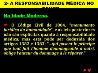 2- A RESPONSABILIDADE MÉDICA NO
             TEMPO
Na Idade Moderna.

 O Código Civil de 1804, “monumento
jurídico da humanidade”, e as leis posteriores
não são explícitas quanto à responsabilidade
médica, mas esta pode ser deduzida dos
artigos 1382 e 1383: “...qui posent le principe
que tout fait l`homme dommageable à outri,
oblige l’auteur du dommage à le réparer.”


                                         FV
 