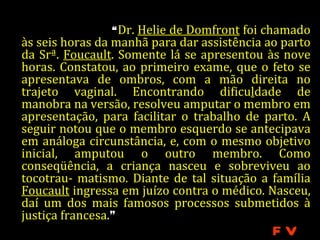 “ Dr. Helie de Domfront foi chamado
às seis horas da manhã para dar assistência ao parto
da Srª. Foucault. Somente lá se apresentou às nove
horas. Constatou, ao primeiro exame, que o feto se
apresentava de ombros, com a mão direita no
trajeto vaginal. Encontrando dificuldade de
manobra na versão, resolveu amputar o membro em
apresentação, para facilitar o trabalho de parto. A
seguir notou que o membro esquerdo se antecipava
em análoga circunstância, e, com o mesmo objetivo
inicial, amputou o outro membro. Como
conseqüência, a criança nasceu e sobreviveu ao
tocotrau- matismo. Diante de tal situação a família
Foucault ingressa em juízo contra o médico. Nasceu,
daí um dos mais famosos processos submetidos à
justiça francesa.”
                                             FV
 
