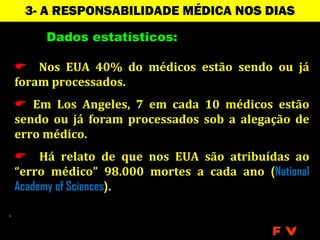 3- A RESPONSABILIDADE MÉDICA NOS DIAS
                  ATUAIS
     Dados estatísticos:

 Nos EUA 40% do médicos estão sendo ou já
foram processados.
 Em Los Angeles, 7 em cada 10 médicos estão
sendo ou já foram processados sob a alegação de
erro médico.
 Há relato de que nos EUA são atribuídas ao
“erro médico” 98.000 mortes a cada ano (National
Academy of Sciences).


                                          FV
 