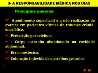 3- A RESPONSABILIDADE MÉDICA NOS DIAS
                  ATUAIS
     Principais queixas:

 Atendimento superficial e a não realização de
exames em pacientes vítimas de traumas crânio-
encefálico.
 Prescrição por telefone.
   Corpo estranho abandonado na cavidade
abdominal.
 Erro anestésico.
 Colocação indevida de aparelhos gessados.


                                          FV
 