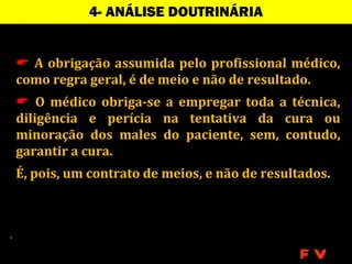 4- ANÁLISE DOUTRINÁRIA


 A obrigação assumida pelo profissional médico,
como regra geral, é de meio e não de resultado.
 O médico obriga-se a empregar toda a técnica,
diligência e perícia na tentativa da cura ou
minoração dos males do paciente, sem, contudo,
garantir a cura.
É, pois, um contrato de meios, e não de resultados.




                                              FV
 