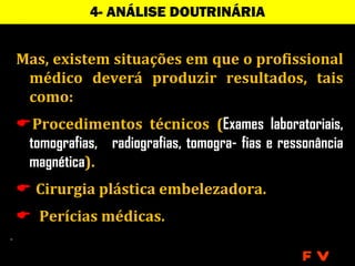 4- ANÁLISE DOUTRINÁRIA


Mas, existem situações em que o profissional
 médico deverá produzir resultados, tais
 como:
Procedimentos técnicos (Exames laboratoriais,
 tomografias, radiografias, tomogra- fias e ressonância
 magnética).
 Cirurgia plástica embelezadora.
 Perícias médicas.

                                                FV
 