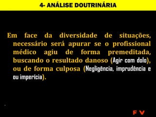 4- ANÁLISE DOUTRINÁRIA



Em face da diversidade de situações,
 necessário será apurar se o profissional
 médico agiu de forma premeditada,
 buscando o resultado danoso (Agir com dolo),
 ou de forma culposa (Negligência, imprudência e
 ou imperícia).




                                          FV
 