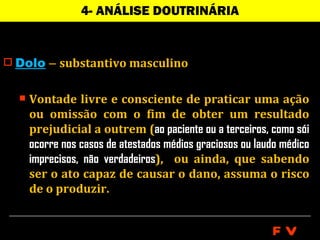4- ANÁLISE DOUTRINÁRIA


 Dolo – substantivo masculino


     Vontade livre e consciente de praticar uma ação
      ou omissão com o fim de obter um resultado
      prejudicial a outrem (ao paciente ou a terceiros, como sói
      ocorre nos casos de atestados médios graciosos ou laudo médico
      imprecisos, não verdadeiros), ou ainda, que sabendo
      ser o ato capaz de causar o dano, assuma o risco
      de o produzir.


                                                           FV
 