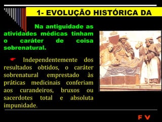 1- EVOLUÇÃO HISTÓRICA DA
                  MEDICINA
          Na antiguidade as
atividades médicas tinham
o     caráter   de    coisa
sobrenatural.

   Independentemente dos
resultados obtidos, o caráter
sobrenatural emprestado às
práticas medicinais conferiam
aos curandeiros, bruxos ou
sacerdotes total e absoluta
impunidade.
                                FV
 