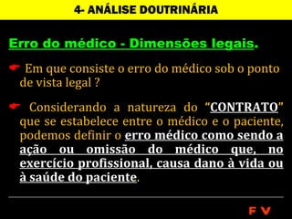 4- ANÁLISE DOUTRINÁRIA

Erro do médico - Dimensões legais.
 Em que consiste o erro do médico sob o ponto
 de vista legal ?
 Considerando a natureza do “CONTRATO”
 que se estabelece entre o médico e o paciente,
 podemos definir o erro médico como sendo a
 ação ou omissão do médico que, no
 exercício profissional, causa dano à vida ou
 à saúde do paciente.

                                         FV
 