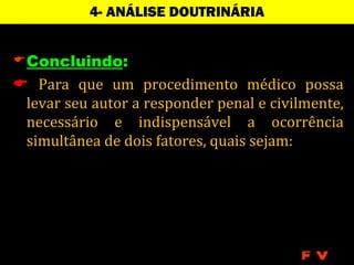 4- ANÁLISE DOUTRINÁRIA


 Concluindo:
 Para que um procedimento médico possa
 levar seu autor a responder penal e civilmente,
 necessário e indispensável a ocorrência
 simultânea de dois fatores, quais sejam:




                                         FV
 