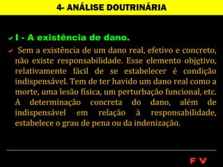 4- ANÁLISE DOUTRINÁRIA


I - A existência de dano.
 Sem a existência de um dano real, efetivo e concreto,
 não existe responsabilidade. Esse elemento objetivo,
 relativamente fácil de se estabelecer é condição
 indispensável. Tem de ter havido um dano real como a
 morte, uma lesão física, um perturbação funcional, etc.
 A determinação concreta do dano, além de
 indispensável em relação à responsabilidade,
 estabelece o grau de pena ou da indenização.



                                                FV
 
