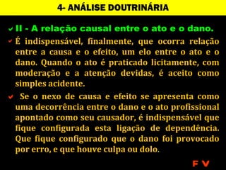 4- ANÁLISE DOUTRINÁRIA

II - A relação causal entre o ato e o dano.
 É indispensável, finalmente, que ocorra relação
  entre a causa e o efeito, um elo entre o ato e o
  dano. Quando o ato é praticado licitamente, com
  moderação e a atenção devidas, é aceito como
  simples acidente.
 Se o nexo de causa e efeito se apresenta como
  uma decorrência entre o dano e o ato profissional
  apontado como seu causador, é indispensável que
  fique configurada esta ligação de dependência.
  Que fique configurado que o dano foi provocado
  por erro, e que houve culpa ou dolo.
                                            FV
 