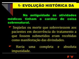 1- EVOLUÇÃO HISTÓRICA DA
                MEDICINA
         Na antiguidade as atividades
médicas tinham o caráter de coisa
sobrenatural.
  Seqüelas ou morte que sobreviessem aos
    pacientes em decorrência do tratamento a
    que fossem submetidos eram recebidas
    como manifestação das divindades.
     Havia uma      completa   e   absoluta
    impunidade.
                                      FV
 