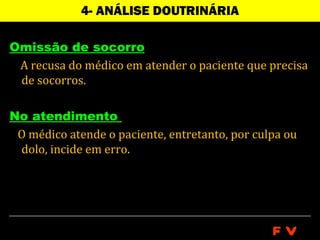 4- ANÁLISE DOUTRINÁRIA

Omissão de socorro
 A recusa do médico em atender o paciente que precisa
 de socorros.

No atendimento
 O médico atende o paciente, entretanto, por culpa ou
 dolo, incide em erro.




                                                FV
 