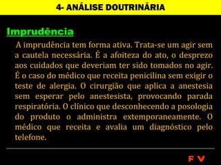 4- ANÁLISE DOUTRINÁRIA

Imprudência
 A imprudência tem forma ativa. Trata-se um agir sem
 a cautela necessária. É a afoiteza do ato, o desprezo
 aos cuidados que deveriam ter sido tomados no agir.
 É o caso do médico que receita penicilina sem exigir o
 teste de alergia. O cirurgião que aplica a anestesia
 sem esperar pelo anestesista, provocando parada
 respiratória. O clínico que desconhecendo a posologia
 do produto o administra extemporaneamente. O
 médico que receita e avalia um diagnóstico pelo
 telefone.

                                                FV
 