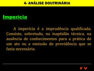 4- ANÁLISE DOUTRINÁRIA


Imperícia

     A imperícia é a imprudência qualificada.
 Consiste, sobretudo, na inaptidão técnica, na
 ausência de conhecimentos para a prática de
 um ato ou a omissão de providência que se
 fazia necessária.



                                        FV
 