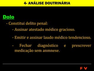 4- ANÁLISE DOUTRINÁRIA


Dolo
 - Constitui delito penal:
     - Assinar atestado médico gracioso.
    - Emitir e assinar laudo médico tendencioso.
    -     Fechar diagnóstico e        prescrever
        medicação sem anmnese.



                                           FV
 