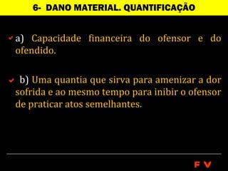 6- DANO MATERIAL. QUANTIFICAÇÃO


a) Capacidade financeira do ofensor e do
 ofendido.

 b) Uma quantia que sirva para amenizar a dor
 sofrida e ao mesmo tempo para inibir o ofensor
 de praticar atos semelhantes.




                                         FV
 