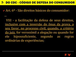 7- DO CDC - CÓDIGO DE DEFESA DO CONSUMIDOR

Art. 6º - São direitos básicos do consumidor:
 ...
   VIII - a facilitação da defesa de seus direitos,
  inclusive com a inversão do ônus da prova, a
  seu favor, no processo civil, quando, a critério
  do juiz, for verossímil a alegação ou quando for
  ele hipossuficiente, segundo as regras
  ordinárias de experiências;



                                            FV
 