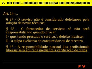 7- DO CDC - CÓDIGO DE DEFESA DO CONSUMIDOR

Art. 14 -...
  § 2º - O serviço não é considerado defeituoso pela
  adoção de novas técnicas.
  § 3º - O fornecedor de serviços só não será
  responsabilizado quando provar:
  I - que, tendo prestado o serviço, o defeito inexiste;
  II - a culpa exclusiva do consumidor ou de terceiro.
  § 4º - A responsabilidade pessoal dos profissionais
  liberais será apurada mediante a verificação de culpa.



                                                FV
 