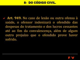 8- DO CÓDIGO CIVIL.



 Art. 949. No caso de lesão ou outra ofensa à
 saúde, o ofensor indenizará o ofendido das
 despesas do tratamento e dos lucros cessantes
 até ao fim da convalescença, além de algum
 outro prejuízo que o ofendido prove haver
 sofrido.




                                        FV
 